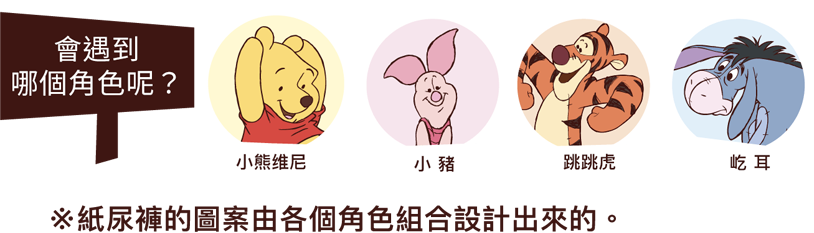 どんな仲間に会えるかな? プー 、ピグレット、ティガー、、イーヨー ※おむつ柄は色々なキャラクターの組み合わせでデザインされています。